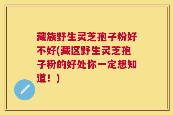 藏族野生灵芝孢子粉好不好(藏区野生灵芝孢子粉的好处你一定想知道!) 藏族野生灵芝孢子粉好不好(藏区野生灵芝孢子粉的好处你一定想知道!)