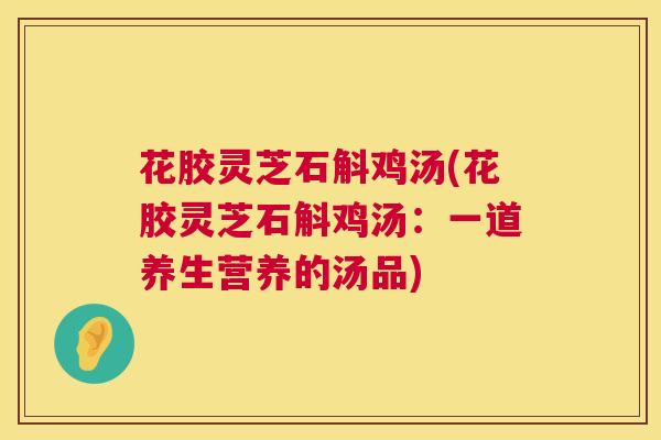花胶灵芝石斛鸡汤(花胶灵芝石斛鸡汤:一道养生营养的汤品) 花胶灵芝石斛鸡汤(花胶灵芝石斛鸡汤:一道养生营养的汤品)