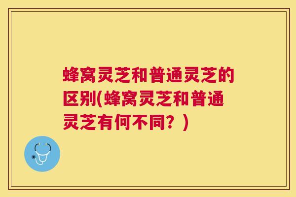 蜂窝灵芝和普通灵芝的区别(蜂窝灵芝和普通灵芝有何不同?) 蜂窝灵芝和普通灵芝的区别(蜂窝灵芝和普通灵芝有何不同?)