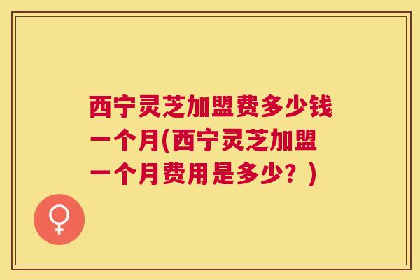 西宁灵芝加盟费多少钱一个月(西宁灵芝加盟一个月费用是多少?) 西宁灵芝加盟费多少钱一个月(西宁灵芝加盟一个月费用是多少?)