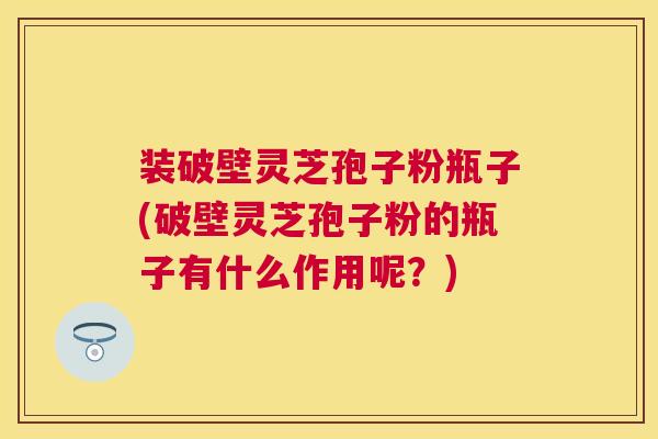 装破壁灵芝孢子粉瓶子(破壁灵芝孢子粉的瓶子有什么作用呢?) 装破壁灵芝孢子粉瓶子(破壁灵芝孢子粉的瓶子有什么作用呢?)