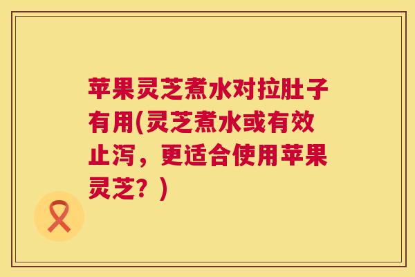 苹果灵芝煮水对拉肚子有用(灵芝煮水或有效止泻,更适合使用苹果灵芝?) 苹果灵芝煮水对拉肚子有用(灵芝煮水或有效止泻,更适合使用苹果灵芝?)