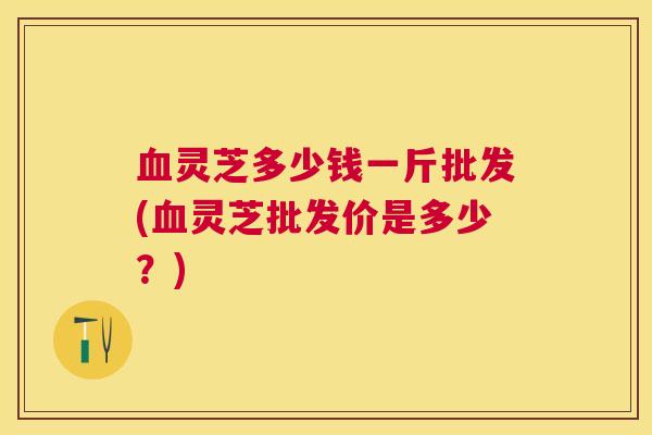 灵芝多少钱一斤批发(灵芝批发价是多少？)