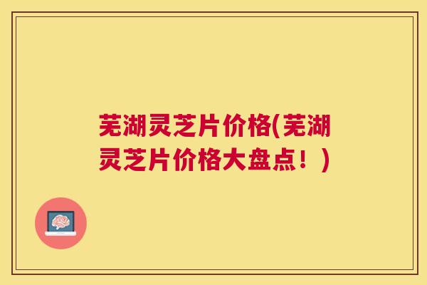 芜湖灵芝片价格(芜湖灵芝片价格大盘点！)