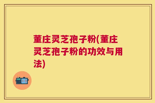 董庄灵芝孢子粉(董庄灵芝孢子粉的功效与用法) 董庄灵芝孢子粉(董庄灵芝孢子粉的功效与用法)