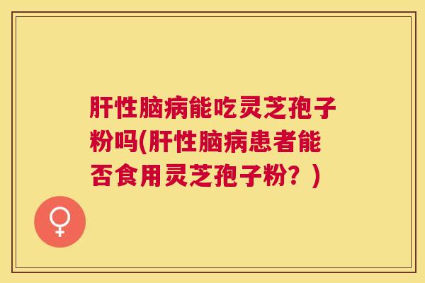性脑能吃灵芝孢子粉吗(性脑患者能否食用灵芝孢子粉？)