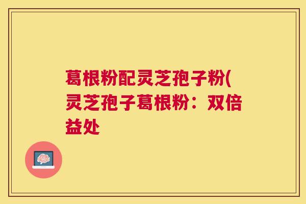 葛根粉配灵芝孢子粉(灵芝孢子葛根粉：双倍益处