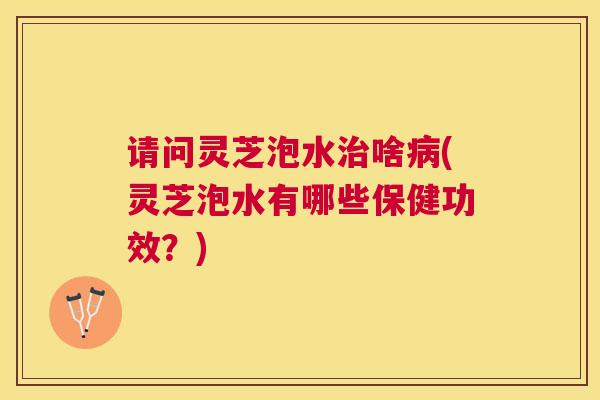 请问灵芝泡水啥(灵芝泡水有哪些保健功效？)