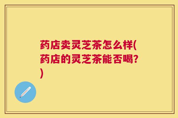 药店卖灵芝茶怎么样(药店的灵芝茶能否喝?) 药店卖灵芝茶怎么样(药店的灵芝茶能否喝?)