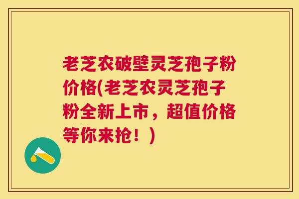 老芝农破壁灵芝孢子粉价格(老芝农灵芝孢子粉全新上市，超值价格等你来抢！)