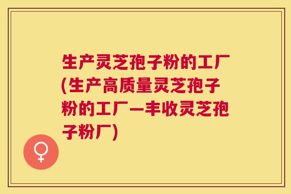 生产灵芝孢子粉的工厂(生产高质量灵芝孢子粉的工厂—丰收灵芝孢子粉厂) 生产灵芝孢子粉的工厂(生产高质量灵芝孢子粉的工厂—丰收灵芝孢子粉厂)