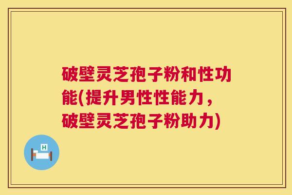 破壁灵芝孢子粉和性功能(提升男性性能力，破壁灵芝孢子粉助力)