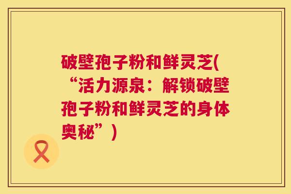 破壁孢子粉和鲜灵芝(“活力源泉:解锁破壁孢子粉和鲜灵芝的身体奥秘”) 破壁孢子粉和鲜灵芝(“活力源泉:解锁破壁孢子粉和鲜灵芝的身体奥秘”)