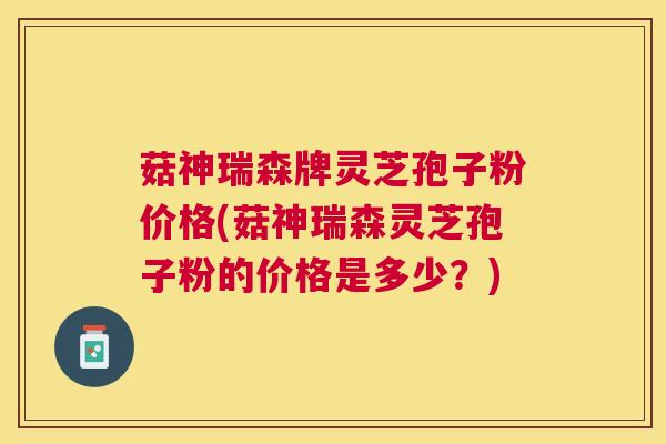 菇神瑞森牌灵芝孢子粉价格(菇神瑞森灵芝孢子粉的价格是多少？)