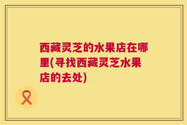 西藏灵芝的水果店在哪里(寻找西藏灵芝水果店的去处)