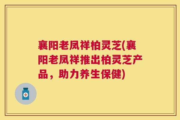 襄阳老凤祥柏灵芝(襄阳老凤祥推出柏灵芝产品,助力养生保健) 襄阳老凤祥柏灵芝(襄阳老凤祥推出柏灵芝产品,助力养生保健)
