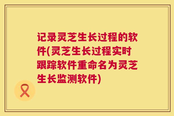 记录灵芝生长过程的软件(灵芝生长过程实时跟踪软件重命名为灵芝生长监测软件)