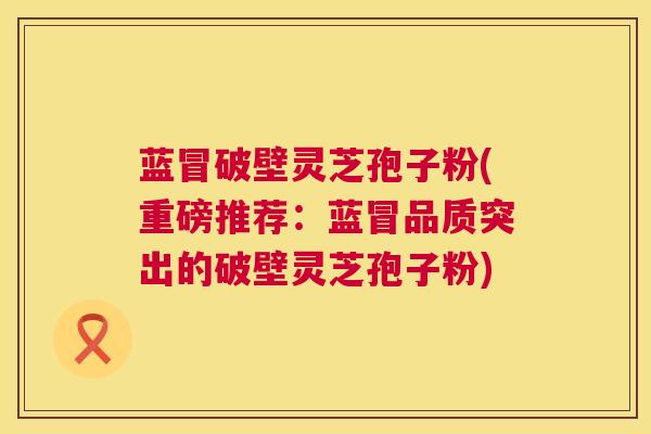 蓝冒破壁灵芝孢子粉(重磅推荐:蓝冒品质突出的破壁灵芝孢子粉) 蓝冒破壁灵芝孢子粉(重磅推荐:蓝冒品质突出的破壁灵芝孢子粉)