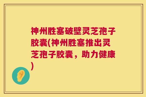 神州胜塞破壁灵芝孢子胶囊(神州胜塞推出灵芝孢子胶囊，助力健康)