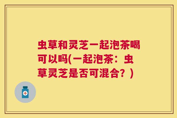 虫草和灵芝一起泡茶喝可以吗(一起泡茶：虫草灵芝是否可混合？)
