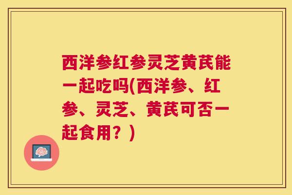 西洋参红参灵芝黄芪能一起吃吗(西洋参、红参、灵芝、黄芪可否一起食用?) 西洋参红参灵芝黄芪能一起吃吗(西洋参、红参、灵芝、黄芪可否一起食用?)
