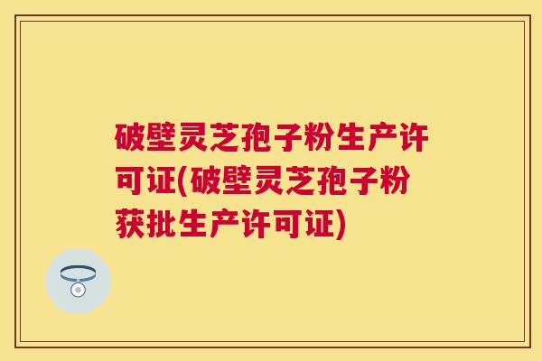 破壁灵芝孢子粉生产许可证(破壁灵芝孢子粉获批生产许可证) 破壁灵芝孢子粉生产许可证(破壁灵芝孢子粉获批生产许可证)