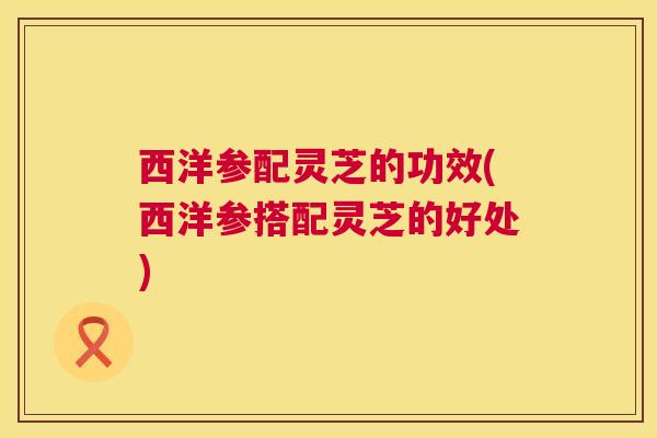 西洋参配灵芝的功效(西洋参搭配灵芝的好处)