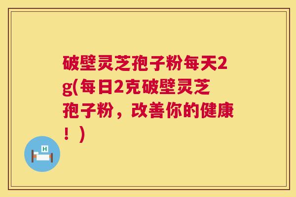 破壁灵芝孢子粉每天2g(每日2克破壁灵芝孢子粉，改善你的健康！)
