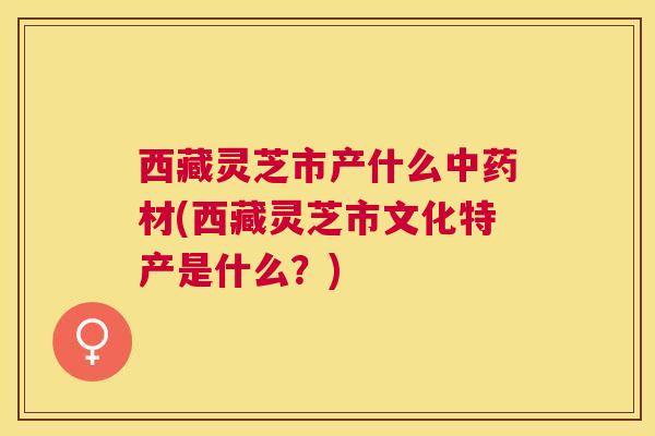 西藏灵芝市产什么材(西藏灵芝市文化特产是什么?) 西藏灵芝市产什么材(西藏灵芝市文化特产是什么?)