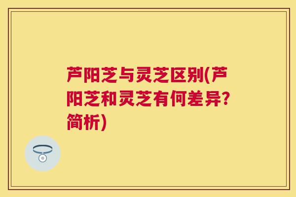 芦阳芝与灵芝区别(芦阳芝和灵芝有何差异?简析) 芦阳芝与灵芝区别(芦阳芝和灵芝有何差异?简析)