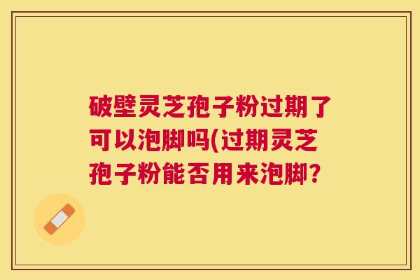 破壁灵芝孢子粉过期了可以泡脚吗(过期灵芝孢子粉能否用来泡脚? 破壁灵芝孢子粉过期了可以泡脚吗(过期灵芝孢子粉能否用来泡脚?