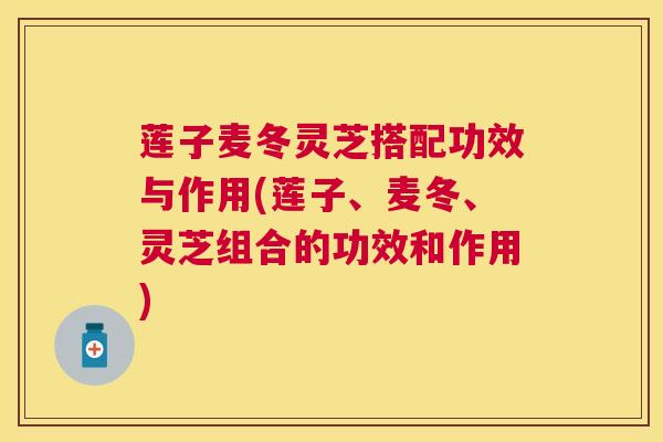 莲子麦冬灵芝搭配功效与作用(莲子、麦冬、灵芝组合的功效和作用) 莲子麦冬灵芝搭配功效与作用(莲子、麦冬、灵芝组合的功效和作用)