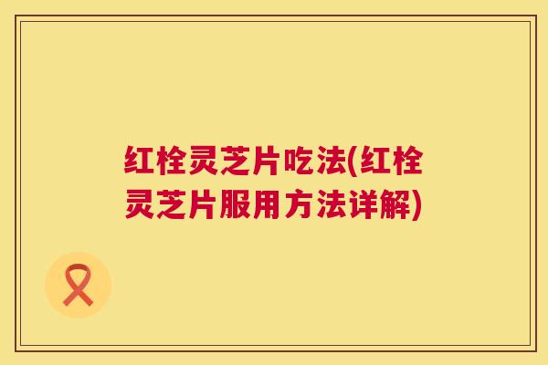 红栓灵芝片吃法(红栓灵芝片服用方法详解) 红栓灵芝片吃法(红栓灵芝片服用方法详解)