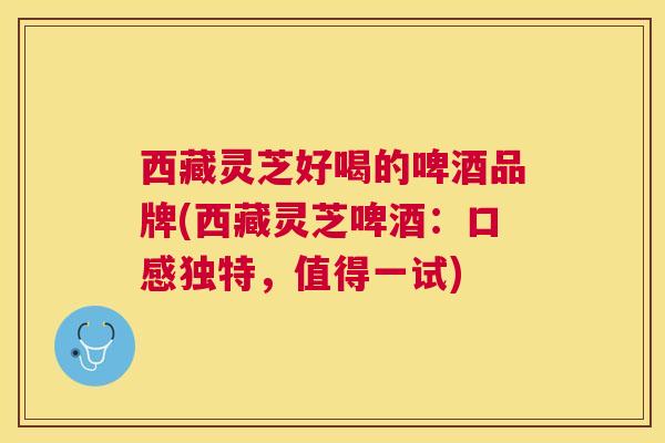 西藏灵芝好喝的啤酒品牌(西藏灵芝啤酒：口感独特，值得一试)