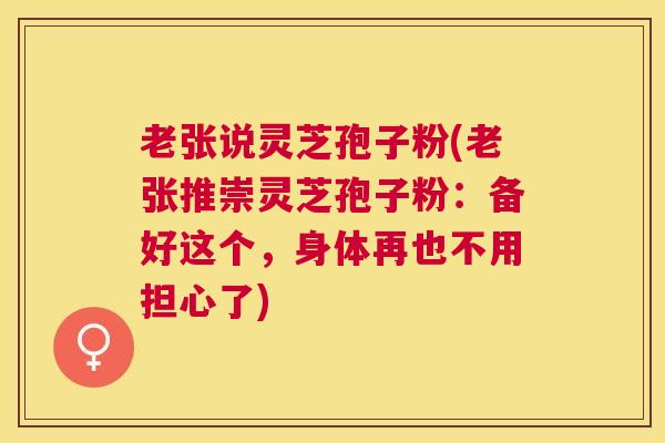 老张说灵芝孢子粉(老张推崇灵芝孢子粉：备好这个，身体再也不用担心了)