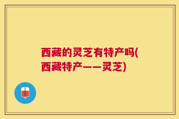 西藏的灵芝有特产吗(西藏特产——灵芝)