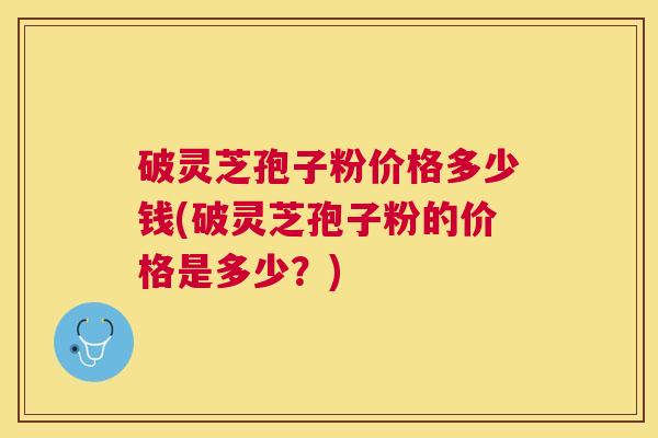 破灵芝孢子粉价格多少钱(破灵芝孢子粉的价格是多少?) 破灵芝孢子粉价格多少钱(破灵芝孢子粉的价格是多少?)