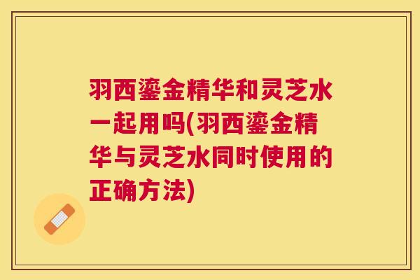 羽西鎏金精华和灵芝水一起用吗(羽西鎏金精华与灵芝水同时使用的正确方法) 羽西鎏金精华和灵芝水一起用吗(羽西鎏金精华与灵芝水同时使用的正确方法)