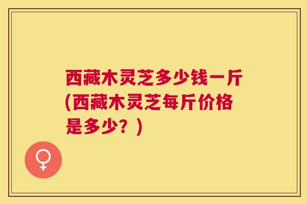 西藏木灵芝多少钱一斤(西藏木灵芝每斤价格是多少?) 西藏木灵芝多少钱一斤(西藏木灵芝每斤价格是多少?)