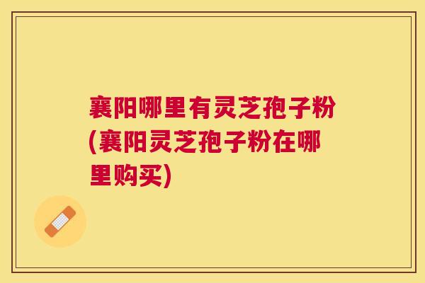 襄阳哪里有灵芝孢子粉(襄阳灵芝孢子粉在哪里购买) 襄阳哪里有灵芝孢子粉(襄阳灵芝孢子粉在哪里购买)
