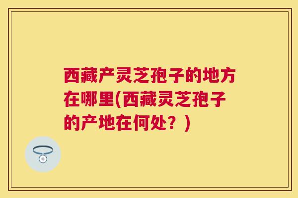 西藏产灵芝孢子的地方在哪里(西藏灵芝孢子的产地在何处?) 西藏产灵芝孢子的地方在哪里(西藏灵芝孢子的产地在何处?)