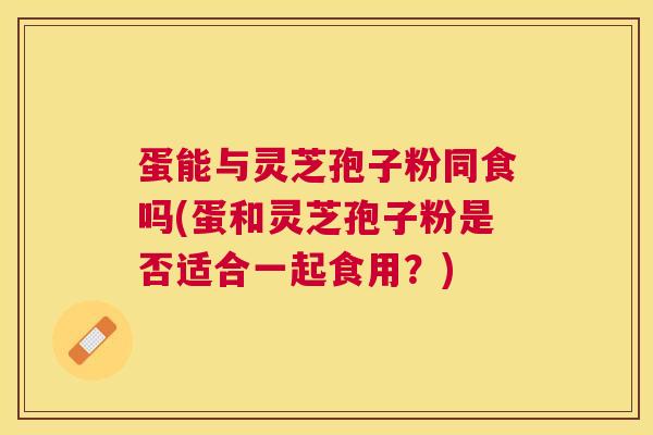 蛋能与灵芝孢子粉同食吗(蛋和灵芝孢子粉是否适合一起食用?) 蛋能与灵芝孢子粉同食吗(蛋和灵芝孢子粉是否适合一起食用?)
