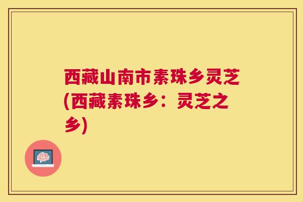 西藏山南市素珠乡灵芝(西藏素珠乡：灵芝之乡)