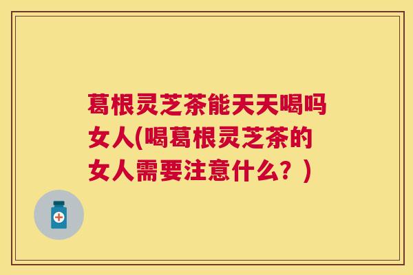 葛根灵芝茶能天天喝吗女人(喝葛根灵芝茶的女人需要注意什么?) 葛根灵芝茶能天天喝吗女人(喝葛根灵芝茶的女人需要注意什么?)