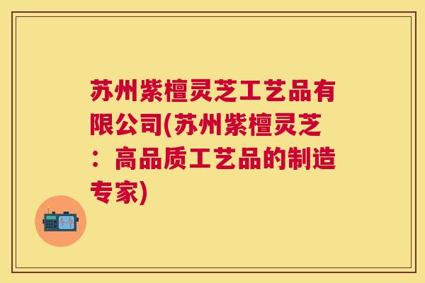 苏州紫檀灵芝工艺品有限公司(苏州紫檀灵芝：高品质工艺品的制造专家)