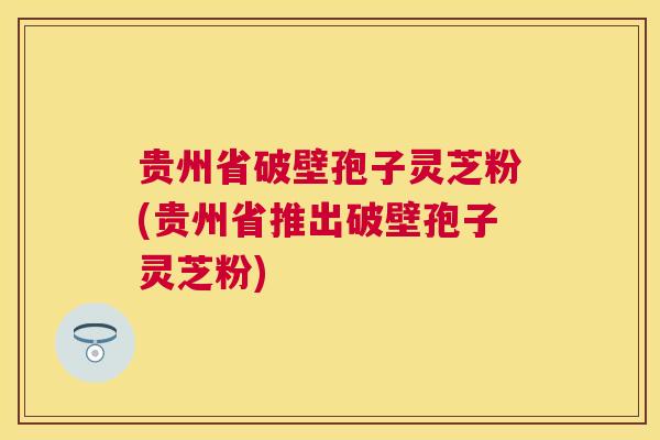 贵州省破壁孢子灵芝粉(贵州省推出破壁孢子灵芝粉)