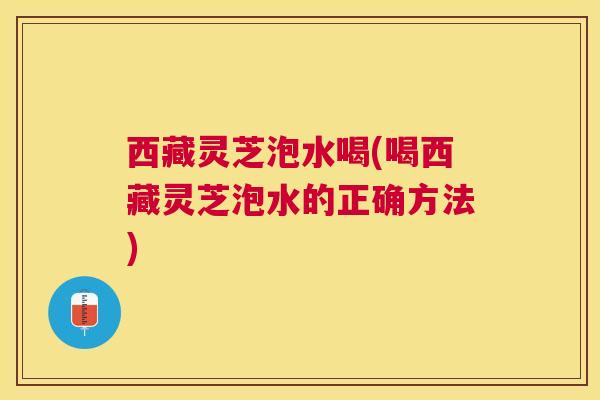西藏灵芝泡水喝(喝西藏灵芝泡水的正确方法) 西藏灵芝泡水喝(喝西藏灵芝泡水的正确方法)