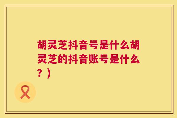 胡灵芝抖音号是什么胡灵芝的抖音账号是什么？)