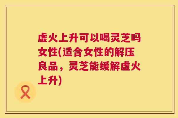虚火上升可以喝灵芝吗女性(适合女性的解压良品,灵芝能缓解虚火上升) 虚火上升可以喝灵芝吗女性(适合女性的解压良品,灵芝能缓解虚火上升)