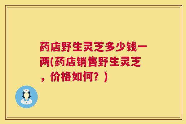 药店野生灵芝多少钱一两(药店销售野生灵芝,价格如何?) 药店野生灵芝多少钱一两(药店销售野生灵芝,价格如何?)